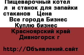 Пищеварочный котел 25 л. и станок для запайки стаканов › Цена ­ 250 000 - Все города Бизнес » Куплю бизнес   . Красноярский край,Дивногорск г.